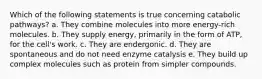 Which of the following statements is true concerning catabolic pathways? a. They combine molecules into more energy-rich molecules. b. They supply energy, primarily in the form of ATP, for the cell's work. c. They are endergonic. d. They are spontaneous and do not need enzyme catalysis e. They build up complex molecules such as protein from simpler compounds.