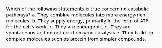 Which of the following statements is true concerning catabolic pathways? a. They combine molecules into more energy-rich molecules. b. They supply energy, primarily in the form of ATP, for the cell's work. c. They are endergonic. d. They are spontaneous and do not need enzyme catalysis e. They build up complex molecules such as protein from simpler compounds.