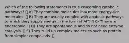 Which of the following statements is true concerning catabolic pathways? A) They combine molecules into more energy-rich molecules. B) They are usually coupled with anabolic pathways to which they supply energy in the form of ATP. C) They are endergonic. D) They are spontaneous and do not need enzyme catalysis. E) They build up complex molecules such as protein from simpler compounds.