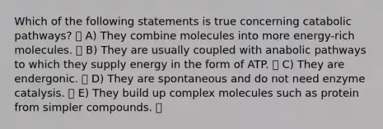 Which of the following statements is true concerning catabolic pathways? A) They combine molecules into more energy-rich molecules. B) They are usually coupled with anabolic pathways to which they supply energy in the form of ATP. C) They are endergonic. D) They are spontaneous and do not need enzyme catalysis. E) They build up complex molecules such as protein from simpler compounds.