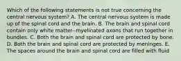 Which of the following statements is not true concerning the central nervous system? A. The central nervous system is made up of the spinal cord and the brain. B. The brain and spinal cord contain only white matter--myelinated axons that run together in bundles. C. Both the brain and spinal cord are protected by bone. D. Both the brain and spinal cord are protected by meninges. E. The spaces around the brain and spinal cord are filled with fluid