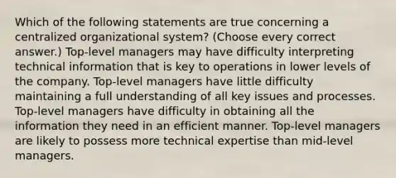 Which of the following statements are true concerning a centralized organizational system? (Choose every correct answer.) Top-level managers may have difficulty interpreting technical information that is key to operations in lower levels of the company. Top-level managers have little difficulty maintaining a full understanding of all key issues and processes. Top-level managers have difficulty in obtaining all the information they need in an efficient manner. Top-level managers are likely to possess more technical expertise than mid-level managers.