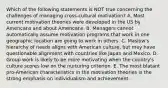 Which of the following statements is NOT true concerning the challenges of managing​ cross-cultural motivation? A. Most current motivation theories were developed in the US by Americans and about Americans. B. Managers cannot automatically assume motivation programs that work in one geographic location are going to work in others. C. Maslow's hierarchy of needs aligns with American​ culture, but may have questionable alignment with countries like Japan and Mexico. D. Group work is likely to be more motivating when the​ country's culture scores low on the nurturing criterion. E. The most blatant​ pro-American characteristics in the motivation theories is the strong emphasis on individualism and achievement.