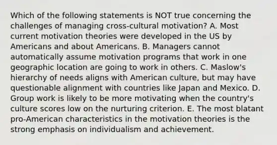 Which of the following statements is NOT true concerning the challenges of managing​ cross-cultural motivation? A. Most current motivation theories were developed in the US by Americans and about Americans. B. Managers cannot automatically assume motivation programs that work in one geographic location are going to work in others. C. Maslow's hierarchy of needs aligns with American​ culture, but may have questionable alignment with countries like Japan and Mexico. D. Group work is likely to be more motivating when the​ country's culture scores low on the nurturing criterion. E. The most blatant​ pro-American characteristics in the motivation theories is the strong emphasis on individualism and achievement.