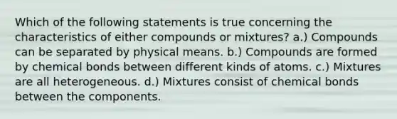 Which of the following statements is true concerning the characteristics of either compounds or mixtures? a.) Compounds can be separated by physical means. b.) Compounds are formed by chemical bonds between different kinds of atoms. c.) Mixtures are all heterogeneous. d.) Mixtures consist of chemical bonds between the components.