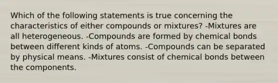 Which of the following statements is true concerning the characteristics of either compounds or mixtures? -Mixtures are all heterogeneous. -Compounds are formed by chemical bonds between different kinds of atoms. -Compounds can be separated by physical means. -Mixtures consist of chemical bonds between the components.