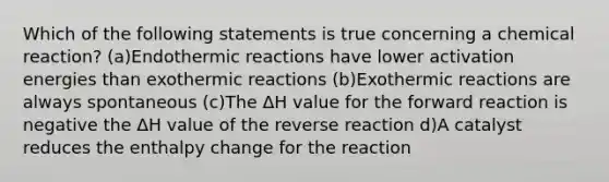 Which of the following statements is true concerning a chemical reaction? (a)Endothermic reactions have lower activation energies than exothermic reactions (b)Exothermic reactions are always spontaneous (c)The ΔH value for the forward reaction is negative the ΔH value of the reverse reaction d)A catalyst reduces the enthalpy change for the reaction