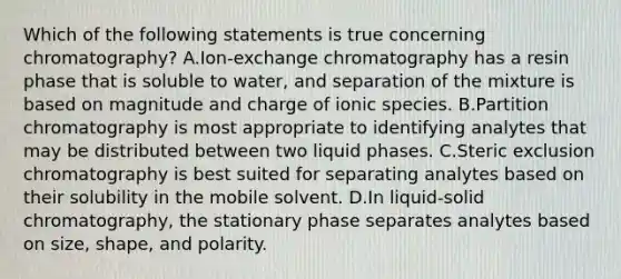 Which of the following statements is true concerning chromatography? A.Ion-exchange chromatography has a resin phase that is soluble to water, and separation of the mixture is based on magnitude and charge of ionic species. B.Partition chromatography is most appropriate to identifying analytes that may be distributed between two liquid phases. C.Steric exclusion chromatography is best suited for separating analytes based on their solubility in the mobile solvent. D.In liquid-solid chromatography, the stationary phase separates analytes based on size, shape, and polarity.