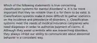 Which of the following statements is true concerning classification systems for mental disorders? a. It is far more important that they be reliable than it is for them to be valid. b. Classification systems make it more difficult to gather statistics on the incidence and prevalence of disorders. c. Classification systems meet the needs of medical insurance companies who need diagnoses in order to authorize payment of claims. d. Although they assist scientists who are researching disorders, they always inhibit our ability to communicate about abnormal behavior in a consistent way.