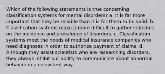 Which of the following statements is true concerning classification systems for mental disorders? a. It is far more important that they be reliable than it is for them to be valid. b. Classification systems make it more difficult to gather statistics on the incidence and prevalence of disorders. c. Classification systems meet the needs of medical insurance companies who need diagnoses in order to authorize payment of claims. d. Although they assist scientists who are researching disorders, they always inhibit our ability to communicate about abnormal behavior in a consistent way.