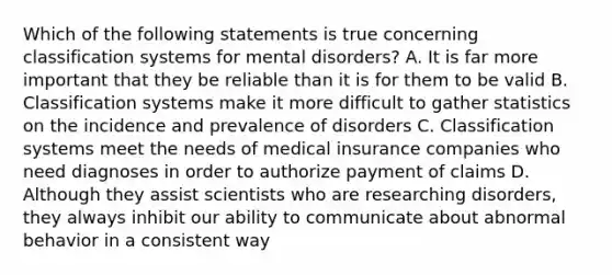 Which of the following statements is true concerning classification systems for mental disorders? A. It is far more important that they be reliable than it is for them to be valid B. Classification systems make it more difficult to gather statistics on the incidence and prevalence of disorders C. Classification systems meet the needs of medical insurance companies who need diagnoses in order to authorize payment of claims D. Although they assist scientists who are researching disorders, they always inhibit our ability to communicate about abnormal behavior in a consistent way