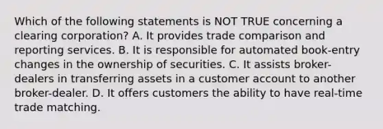 Which of the following statements is NOT TRUE concerning a clearing corporation? A. It provides trade comparison and reporting services. B. It is responsible for automated book-entry changes in the ownership of securities. C. It assists broker-dealers in transferring assets in a customer account to another broker-dealer. D. It offers customers the ability to have real-time trade matching.