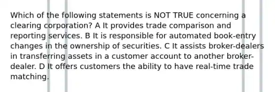 Which of the following statements is NOT TRUE concerning a clearing corporation? A It provides trade comparison and reporting services. B It is responsible for automated book-entry changes in the ownership of securities. C It assists broker-dealers in transferring assets in a customer account to another broker-dealer. D It offers customers the ability to have real-time trade matching.