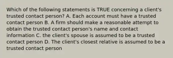 Which of the following statements is TRUE concerning a client's trusted contact person? A. Each account must have a trusted contact person B. A firm should make a reasonable attempt to obtain the trusted contact person's name and contact information C. the client's spouse is assumed to be a trusted contact person D. The client's closest relative is assumed to be a trusted contact person