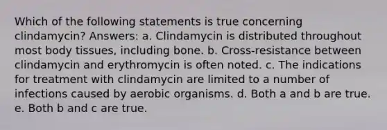 Which of the following statements is true concerning clindamycin? Answers: a. Clindamycin is distributed throughout most body tissues, including bone. b. Cross-resistance between clindamycin and erythromycin is often noted. c. The indications for treatment with clindamycin are limited to a number of infections caused by aerobic organisms. d. Both a and b are true. e. Both b and c are true.