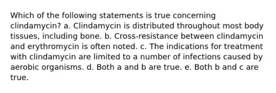 Which of the following statements is true concerning clindamycin? a. Clindamycin is distributed throughout most body tissues, including bone. b. Cross-resistance between clindamycin and erythromycin is often noted. c. The indications for treatment with clindamycin are limited to a number of infections caused by aerobic organisms. d. Both a and b are true. e. Both b and c are true.