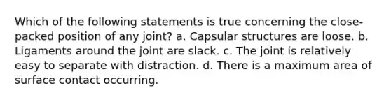 Which of the following statements is true concerning the close-packed position of any joint? a. Capsular structures are loose. b. Ligaments around the joint are slack. c. The joint is relatively easy to separate with distraction. d. There is a maximum area of surface contact occurring.