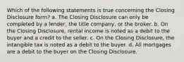 Which of the following statements is true concerning the Closing Disclosure form? a. The Closing Disclosure can only be completed by a lender, the title company, or the broker. b. On the Closing Disclosure, rental income is noted as a debit to the buyer and a credit to the seller. c. On the Closing Disclosure, the intangible tax is noted as a debit to the buyer. d. All mortgages are a debit to the buyer on the Closing Disclosure.