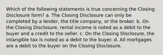 Which of the following statements is true concerning the Closing Disclosure form? a. The Closing Disclosure can only be completed by a lender, the title company, or the broker. b. On the Closing Disclosure, rental income is noted as a debit to the buyer and a credit to the seller. c. On the Closing Disclosure, the intangible tax is noted as a debit to the buyer. d. All mortgages are a debit to the buyer on the Closing Disclosure.