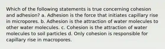 Which of the following statements is true concerning cohesion and adhesion? a. Adhesion is the force that initiates capillary rise in micropores. b. Adhesion is the attraction of water molecules to other water molecules. c. Cohesion is the attraction of water molecules to soil particles d. Only cohesion is responsible for capillary rise in macropores.