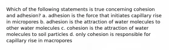 Which of the following statements is true concerning cohesion and adhesion? a. adhesion is the force that initiates capillary rise in micropores b. adhesion is the attraction of water molecules to other water molecules c. cohesion is the attraction of water molecules to soil particles d. only cohesion is responsible for capillary rise in macropores