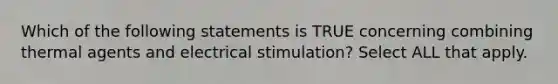 Which of the following statements is TRUE concerning combining thermal agents and electrical stimulation? Select ALL that apply.