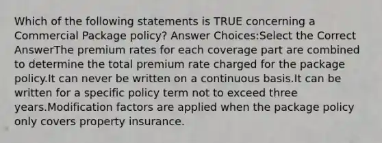 Which of the following statements is TRUE concerning a Commercial Package policy? Answer Choices:Select the Correct AnswerThe premium rates for each coverage part are combined to determine the total premium rate charged for the package policy.It can never be written on a continuous basis.It can be written for a specific policy term not to exceed three years.Modification factors are applied when the package policy only covers property insurance.