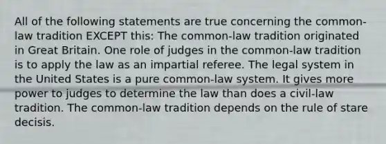 All of the following statements are true concerning the common-law tradition EXCEPT this: The common-law tradition originated in Great Britain. One role of judges in the common-law tradition is to apply the law as an impartial referee. The legal system in the United States is a pure common-law system. It gives more power to judges to determine the law than does a civil-law tradition. The common-law tradition depends on the rule of stare decisis.