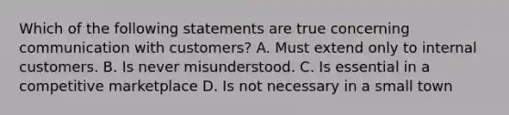 Which of the following statements are true concerning communication with customers? A. Must extend only to internal customers. B. Is never misunderstood. C. Is essential in a competitive marketplace D. Is not necessary in a small town