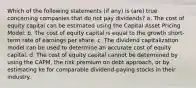 Which of the following statements (if any) is (are) true concerning companies that do not pay dividends? a. The cost of equity capital can be estimated using the Capital Asset Pricing Model. b. The cost of equity capital is equal to the growth short-term rate of earnings per share. c. The dividend capitalization model can be used to determine an accurate cost of equity capital. d. The cost of equity capital cannot be determined by using the CAPM, the risk premium on debt approach, or by estimating ke for comparable dividend-paying stocks in their industry.