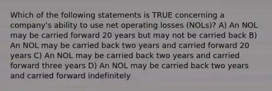 Which of the following statements is TRUE concerning a company's ability to use net operating losses (NOLs)? A) An NOL may be carried forward 20 years but may not be carried back B) An NOL may be carried back two years and carried forward 20 years C) An NOL may be carried back two years and carried forward three years D) An NOL may be carried back two years and carried forward indefinitely