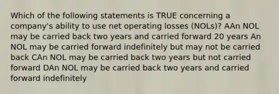 Which of the following statements is TRUE concerning a company's ability to use net operating losses (NOLs)? AAn NOL may be carried back two years and carried forward 20 years An NOL may be carried forward indefinitely but may not be carried back CAn NOL may be carried back two years but not carried forward DAn NOL may be carried back two years and carried forward indefinitely