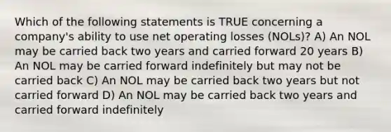 Which of the following statements is TRUE concerning a company's ability to use net operating losses (NOLs)? A) An NOL may be carried back two years and carried forward 20 years B) An NOL may be carried forward indefinitely but may not be carried back C) An NOL may be carried back two years but not carried forward D) An NOL may be carried back two years and carried forward indefinitely