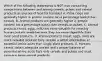 Which of the following statements is NOT true concerning comparisons between and among cereals, pulses and animal products as sources of food for humans? A. Pulse crops are generally higher in protein content (on a percentage basis) than cereals. B. Animal products are generally higher in protein content (on a percentage basis) than cereals or pulses. C. Animal products (meat, eggs, milk) are more valuable for meeting human protein needs because they are more digestible than most plant products. D. Animal products (meat, eggs, milk) are more valuable because they contain a better distribution of essential amino acids than single plant products. E. Humans cannot obtain adequate protein and a proper balance of essential amino acids from only cereals and pulses and must consume some animal products.