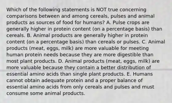 Which of the following statements is NOT true concerning comparisons between and among cereals, pulses and animal products as sources of food for humans? A. Pulse crops are generally higher in protein content (on a percentage basis) than cereals. B. Animal products are generally higher in protein content (on a percentage basis) than cereals or pulses. C. Animal products (meat, eggs, milk) are more valuable for meeting human protein needs because they are more digestible than most plant products. D. Animal products (meat, eggs, milk) are more valuable because they contain a better distribution of essential amino acids than single plant products. E. Humans cannot obtain adequate protein and a proper balance of essential amino acids from only cereals and pulses and must consume some animal products.