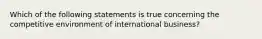 Which of the following statements is true concerning the competitive environment of international business?