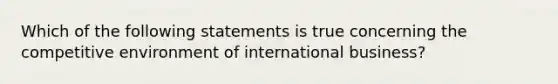 Which of the following statements is true concerning the competitive environment of international business?