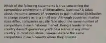 Which of the following statements is true concerning the competitive environment of international business? It takes about the same amount of resources to gain national distribution in a large country as in a small one. Although countries' market sizes differ, companies usually face about the same number of competitors in each national market. Being a leader in one country doesn't guarantee you'll be a leader in any other country. In most industries, companies face the same competitors in each country where they operate.