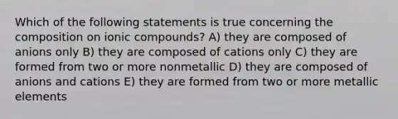 Which of the following statements is true concerning the composition on ionic compounds? A) they are composed of anions only B) they are composed of cations only C) they are formed from two or more nonmetallic D) they are composed of anions and cations E) they are formed from two or more metallic elements