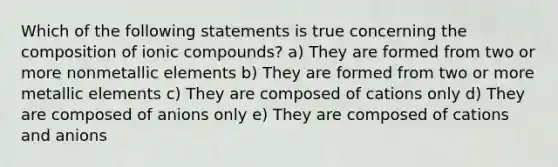 Which of the following statements is true concerning the composition of ionic compounds? a) They are formed from two or more nonmetallic elements b) They are formed from two or more metallic elements c) They are composed of cations only d) They are composed of anions only e) They are composed of cations and anions