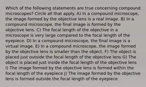 Which of the following statements are true concerning compound microscopes? Circle all that apply. A) In a compound microscope, the image formed by the objective lens is a real image. B) In a compound microscope, the final image is formed by the objective lens. C) The focal length of the objective in a microscope is very large compared to the focal length of the eyepiece. D) In a compound microscope, the final image is a virtual image. E) In a compound microscope, the image formed by the objective lens is smaller than the object. F) The object is placed just outside the focal length of the objective lens G) The object is placed just inside the focal length of the objective lens I) The image formed by the objective lens is formed within the focal length of the eyepiece J) The image formed by the objective lens is formed outside the focal length of the eyepiece