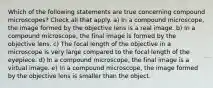 Which of the following statements are true concerning compound microscopes? Check all that apply. a) In a compound microscope, the image formed by the objective lens is a real image. b) In a compound microscope, the final image is formed by the objective lens. c) The focal length of the objective in a microscope is very large compared to the focal length of the eyepiece. d) In a compound microscope, the final image is a virtual image. e) In a compound microscope, the image formed by the objective lens is smaller than the object.