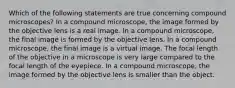 Which of the following statements are true concerning compound microscopes? In a compound microscope, the image formed by the objective lens is a real image. In a compound microscope, the final image is formed by the objective lens. In a compound microscope, the final image is a virtual image. The focal length of the objective in a microscope is very large compared to the focal length of the eyepiece. In a compound microscope, the image formed by the objective lens is smaller than the object.