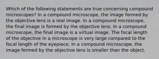 Which of the following statements are true concerning compound microscopes? In a compound microscope, the image formed by the objective lens is a real image. In a compound microscope, the final image is formed by the objective lens. In a compound microscope, the final image is a virtual image. The focal length of the objective in a microscope is very large compared to the focal length of the eyepiece. In a compound microscope, the image formed by the objective lens is smaller than the object.