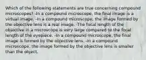 Which of the following statements are true concerning compound microscopes? -In a compound microscope, the final image is a virtual image. -In a compound microscope, the image formed by the objective lens is a real image. -The focal length of the objective in a microscope is very large compared to the focal length of the eyepiece. -In a compound microscope, the final image is formed by the objective lens. -In a compound microscope, the image formed by the objective lens is smaller than the object.