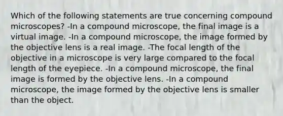 Which of the following statements are true concerning compound microscopes? -In a compound microscope, the final image is a virtual image. -In a compound microscope, the image formed by the objective lens is a real image. -The focal length of the objective in a microscope is very large compared to the focal length of the eyepiece. -In a compound microscope, the final image is formed by the objective lens. -In a compound microscope, the image formed by the objective lens is smaller than the object.