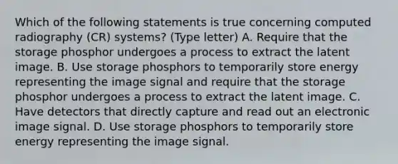 Which of the following statements is true concerning computed radiography (CR) systems? (Type letter) A. Require that the storage phosphor undergoes a process to extract the latent image. B. Use storage phosphors to temporarily store energy representing the image signal and require that the storage phosphor undergoes a process to extract the latent image. C. Have detectors that directly capture and read out an electronic image signal. D. Use storage phosphors to temporarily store energy representing the image signal.