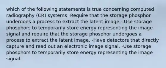 which of the following statements is true concerning computed radiography (CR) systems -Require that the storage phosphor undergoes a process to extract the latent image. -Use storage phosphors to temporarily store energy representing the image signal and require that the storage phosphor undergoes a process to extract the latent image. -Have detectors that directly capture and read out an electronic image signal. -Use storage phosphors to temporarily store energy representing the image signal.