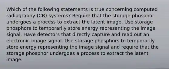 Which of the following statements is true concerning computed radiography (CR) systems? Require that the storage phosphor undergoes a process to extract the latent image. Use storage phosphors to temporarily store energy representing the image signal. Have detectors that directly capture and read out an electronic image signal. Use storage phosphors to temporarily store energy representing the image signal and require that the storage phosphor undergoes a process to extract the latent image.