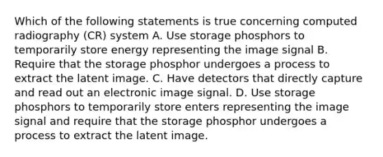 Which of the following statements is true concerning computed radiography (CR) system A. Use storage phosphors to temporarily store energy representing the image signal B. Require that the storage phosphor undergoes a process to extract the latent image. C. Have detectors that directly capture and read out an electronic image signal. D. Use storage phosphors to temporarily store enters representing the image signal and require that the storage phosphor undergoes a process to extract the latent image.